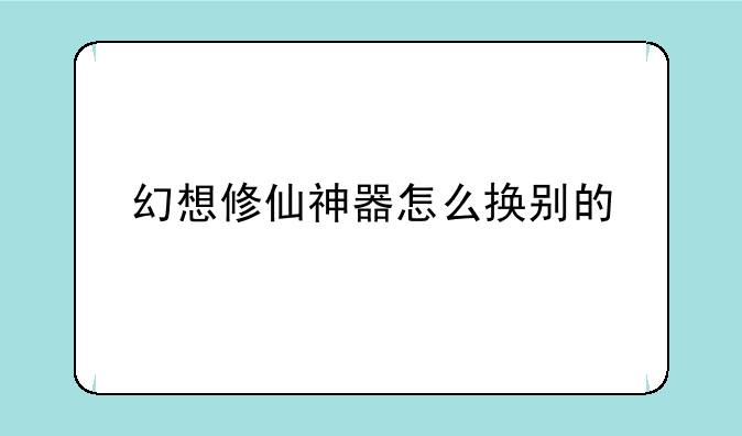 幻想修仙神器怎么换别的