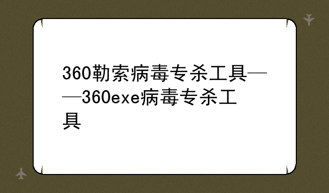 360勒索病毒专杀工具——360exe病毒专杀工具