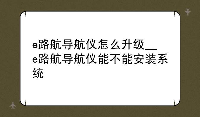 e路航导航仪怎么升级__e路航导航仪能不能安装系统